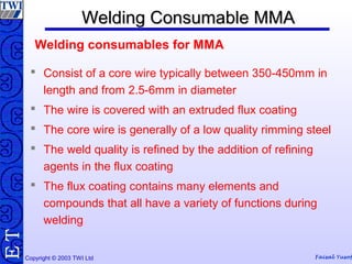 Copyright © 2003 TWI Ltd Faisal Yusof
TE Welding Consumable MMAWelding Consumable MMA
 Consist of a core wire typically between 350-450mm in
length and from 2.5-6mm in diameter
 The wire is covered with an extruded flux coating
 The core wire is generally of a low quality rimming steel
 The weld quality is refined by the addition of refining
agents in the flux coating
 The flux coating contains many elements and
compounds that all have a variety of functions during
welding
Welding consumables for MMA
 