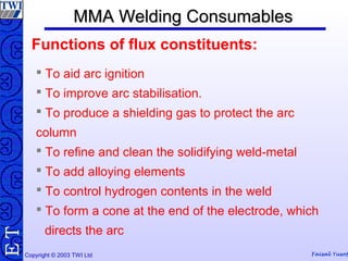 Copyright © 2003 TWI Ltd Faisal Yusof
TE MMA Welding ConsumablesMMA Welding Consumables
 To aid arc ignition
 To improve arc stabilisation.
 To produce a shielding gas to protect the arc
column
 To refine and clean the solidifying weld-metal
 To add alloying elements
 To control hydrogen contents in the weld
 To form a cone at the end of the electrode, which
directs the arc
Functions of flux constituents:
 