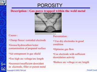 Faisal Yusof
TE
Copyright © 2003 TWI Ltd
POROSITYPOROSITY
Description : Gas pores trapped within the weld metal
Causes :
• Damp fluxes/ corroded electrode
•Grease/hydrocarbon/water
contamination of prepared surface
•Air entrapment in gas shield
•Too high arc voltage/arc length
•Incorrect/insufficient deoxidant
in electrode, filler or parent metal
Preventation :
• Use dry electrodes in good
condition
•Optimise gas flow
•Use electrode with sufficient
deoxidation activity
•Reduce arc voltage or arc length
 