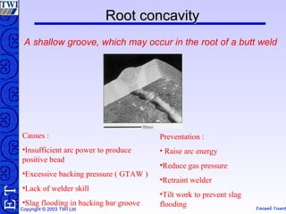 Faisal Yusof
TE
Copyright © 2003 TWI Ltd
RootRoot concavityconcavity
A shallow groove, which may occur in the root of a butt weld
Causes :
•Insufficient arc power to produce
positive bead
•Excessive backing pressure ( GTAW )
•Lack of welder skill
•Slag flooding in backing bar groove
Preventation :
• Raise arc energy
•Reduce gas pressure
•Retraint welder
•Tilt work to prevent slag
flooding
 