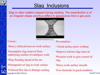 Faisal Yusof
TE
Copyright © 2003 TWI Ltd
Slag InclusionsSlag Inclusions
Slag or other matters trapped during welding. The imperfection is of
an irregular shape and thus differs in appearance from a gas pore
Causes :
•Heavy millscale/rust on work surface
•Incomplete slag removal from
underlying surface of multipass weld
•Slag flooding ahead of the arc
•Entrapment of slag in work surface
•Unfused flux due to damage coating
Preventation :
• Grind surface prior welding
•Improve interun slag removal
•Position work to gain control of
slag
•Dress work surface smooth
•Use electrode in good condition
 