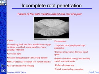 Faisal Yusof
TE
Copyright © 2003 TWI Ltd
Incomplete root penetrationIncomplete root penetration
Failure of the weld metal to extend into root of a joint
Causes :
•Excessively thick root face, insufficient root gap
or failure to cut back sound metal in a ‘back
gouging’ operation
•Low heat input
•Excessive inductance in GMAW dip transfer
•SMAW electrode too large( low current density )
•Use of vertical down welding
Preventation :
• Improved back gouging and edge
preparation
•Increase arc power or decrease travel
speed
•Improve electrical settings and possibly
switch to spray transfer
•Reduce electrode size
•Switch to vertical up procedure
 