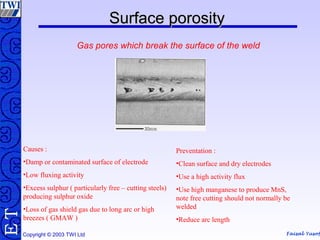 Faisal Yusof
TE
Copyright © 2003 TWI Ltd
Surface porositySurface porosity
Gas pores which break the surface of the weld
Causes :
•Damp or contaminated surface of electrode
•Low fluxing activity
•Excess sulphur ( particularly free – cutting steels)
producing sulphur oxide
•Loss of gas shield gas due to long arc or high
breezes ( GMAW )
Preventation :
•Clean surface and dry electrodes
•Use a high activity flux
•Use high manganese to produce MnS,
note free cutting should not normally be
welded
•Reduce arc length
 