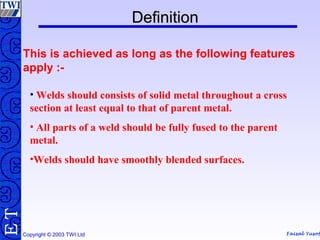 Faisal Yusof
TE
Copyright © 2003 TWI Ltd
DefinitionDefinition
This is achieved as long as the following features
apply :-
• Welds should consists of solid metal throughout a cross
section at least equal to that of parent metal.
• All parts of a weld should be fully fused to the parent
metal.
•Welds should have smoothly blended surfaces.
 