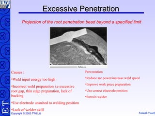 Faisal Yusof
TE
Copyright © 2003 TWI Ltd
Excessive PenetrationExcessive Penetration
Projection of the root penetration bead beyond a specified limit
Causes :
•Weld input energy too high
•Incorrect weld preparation i.e excessive
root gap, thin edge preparation, lack of
backing
•Use electrode unsuited to welding position
•Lack of welder skill
Preventation
•Reduce arc power/increase weld speed
•Improve work piece preparation
•Use correct electrode position
•Retrain welder
 