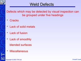 Faisal Yusof
TE
Copyright © 2003 TWI Ltd
Defects which may be detected by visual inspection can
be grouped under five headings
 Cracks
 Lack of solid metals
 Lack of fusion
 Lack of smoothly
blended surfaces
 Miscellaneous
Weld DefectsWeld Defects
 
