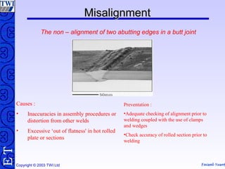 Faisal Yusof
TE
Copyright © 2003 TWI Ltd
MisalignmentMisalignment
The non – alignment of two abutting edges in a butt joint
Causes :
• Inaccuracies in assembly procedures or
distortion from other welds
• Excessive ‘out of flatness' in hot rolled
plate or sections
Preventation :
•Adequate checking of alignment prior to
welding coupled with the use of clamps
and wedges
•Check accuracy of rolled section prior to
welding
 