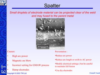 Faisal Yusof
TE
Copyright © 2003 TWI Ltd
SpatterSpatter
Small droplets of electrode material can be projected clear of the weld
and may fused to the parent metal
Causes:
• High arc power
• Magnetic arc blow
• Incorrect setting for GMAW process
• Damp electrodes
Preventation :
•Reduce arc power
•Reduce arc length or swith to AC power
•Modify electrical settings ( but be careful
to maintain full fusion
•Use dry electrodes
 