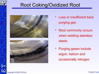 Faisal Yusof
TE
Copyright © 2003 TWI Ltd
Root Coking/Oxidized RootRoot Coking/Oxidized Root
 Loss or insufficient back
purging gas
 Most commonly occurs
when welding stainless
steels
 Purging gases include
argon, helium and
occasionally nitrogen
 