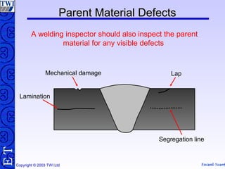 Faisal Yusof
TE
Copyright © 2003 TWI Ltd
Parent Material DefectsParent Material Defects
A welding inspector should also inspect the parent
material for any visible defects
Lamination
Mechanical damage Lap
Segregation line
 