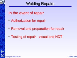 Faisal Yusof
TE
Copyright © 2003 TWI Ltd
Welding RepairsWelding Repairs
 Authorization for repair
 Removal and preparation for repair
 Testing of repair - visual and NDT
In the event of repair
 