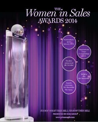 Its not what they sell its how they sell
Presented by zars media
www.wisawards.com
Nominations
open
January 2014
Nominations
close
25 September
2014
Finalists
announced
6th October
Judging
day
6th November
Awards
ceremony
5th December
The Savoy
The
Women in Sales
Awards 2014
 