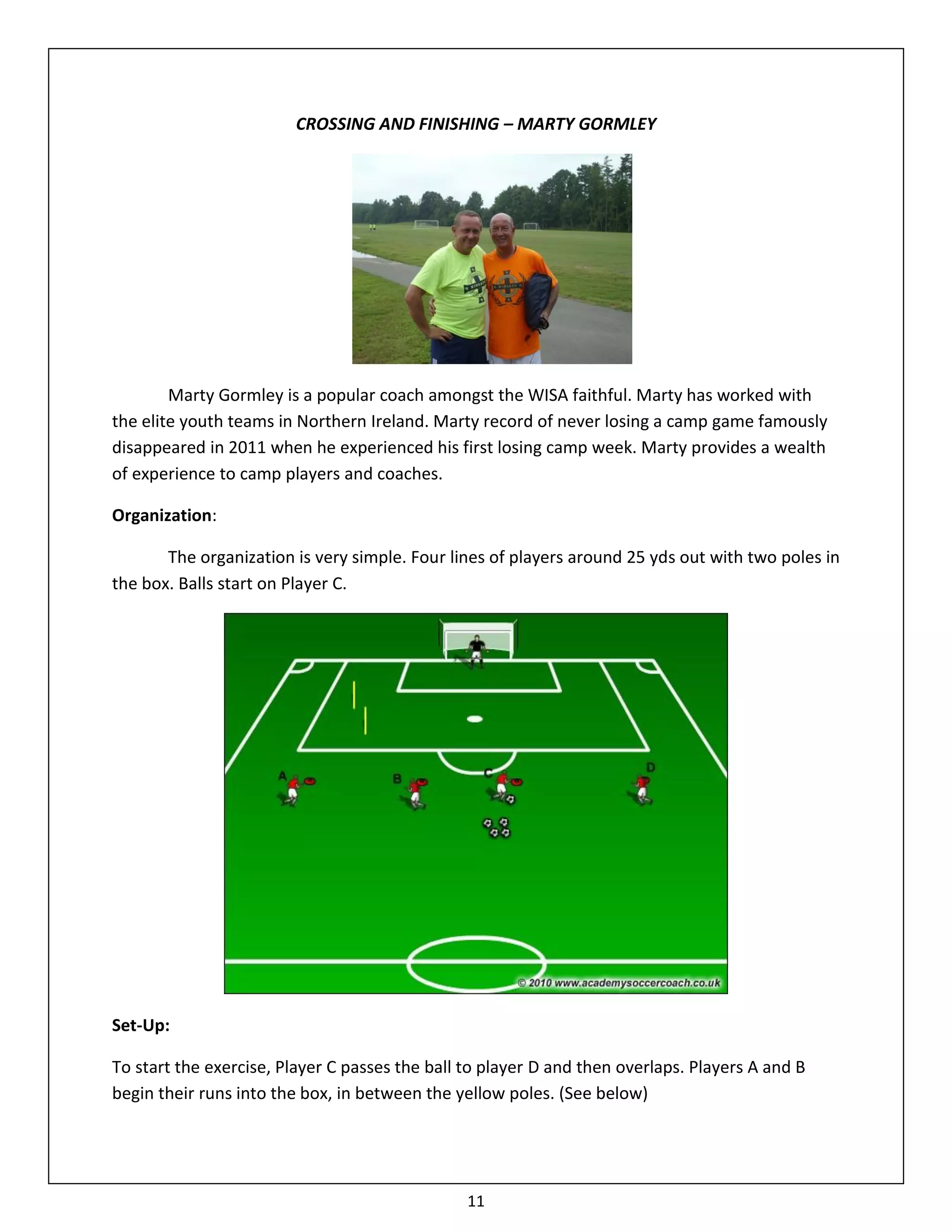 CROSSING AND FINISHING – MARTY GORMLEY




        Marty Gormley is a popular coach amongst the WISA faithful. Marty has worked with
the elite youth teams in Northern Ireland. Marty record of never losing a camp game famously
disappeared in 2011 when he experienced his first losing camp week. Marty provides a wealth
of experience to camp players and coaches.

Organization:

       The organization is very simple. Four lines of players around 25 yds out with two poles in
the box. Balls start on Player C.




Set-Up:

To start the exercise, Player C passes the ball to player D and then overlaps. Players A and B
begin their runs into the box, in between the yellow poles. (See below)




                                                11
 