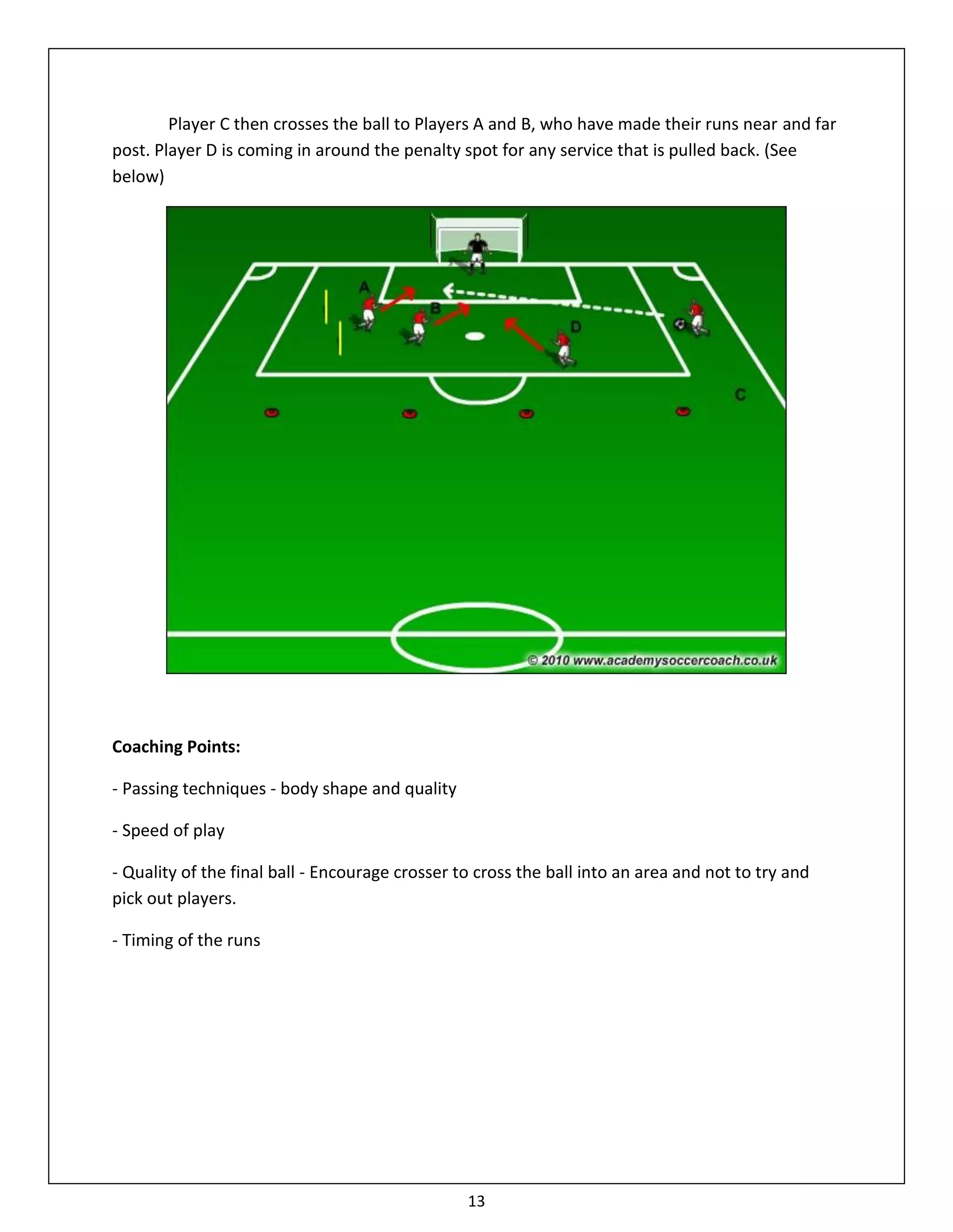 Player C then crosses the ball to Players A and B, who have made their runs near and far
post. Player D is coming in around the penalty spot for any service that is pulled back. (See
below)




Coaching Points:

- Passing techniques - body shape and quality

- Speed of play

- Quality of the final ball - Encourage crosser to cross the ball into an area and not to try and
pick out players.

- Timing of the runs




                                                 13
 