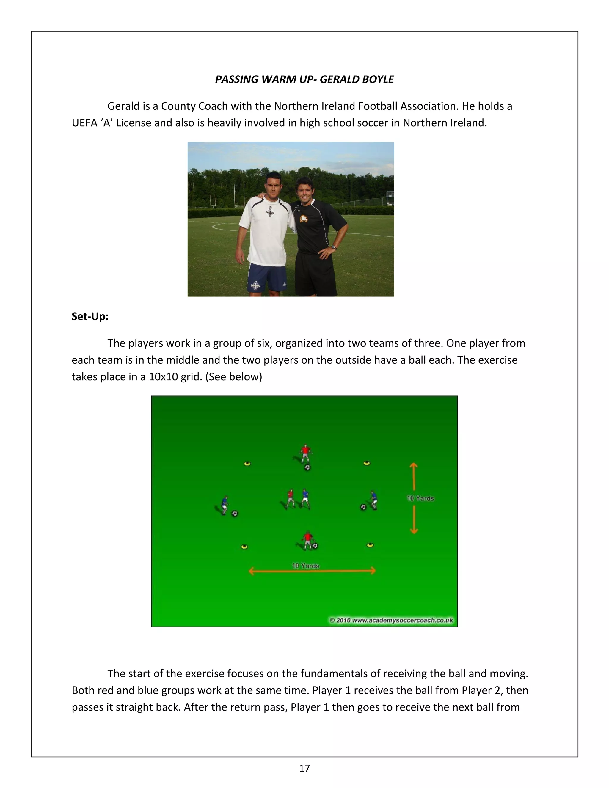 PASSING WARM UP- GERALD BOYLE

       Gerald is a County Coach with the Northern Ireland Football Association. He holds a
UEFA ‘A’ License and also is heavily involved in high school soccer in Northern Ireland.




Set-Up:

       The players work in a group of six, organized into two teams of three. One player from
each team is in the middle and the two players on the outside have a ball each. The exercise
takes place in a 10x10 grid. (See below)




       The start of the exercise focuses on the fundamentals of receiving the ball and moving.
Both red and blue groups work at the same time. Player 1 receives the ball from Player 2, then
passes it straight back. After the return pass, Player 1 then goes to receive the next ball from




                                               17
 