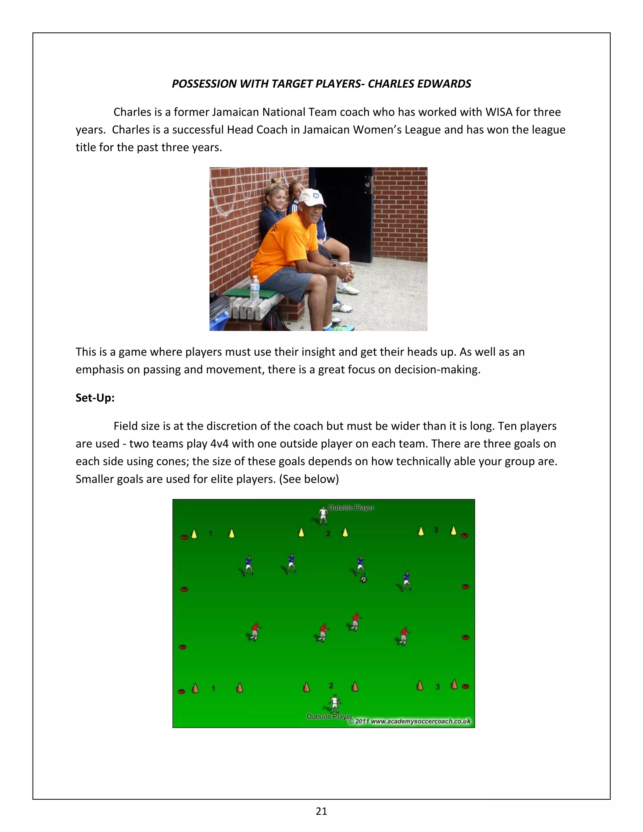 POSSESSION WITH TARGET PLAYERS- CHARLES EDWARDS

         Charles is a former Jamaican National Team coach who has worked with WISA for three
years. Charles is a successful Head Coach in Jamaican Women’s League and has won the league
title for the past three years.




This is a game where players must use their insight and get their heads up. As well as an
emphasis on passing and movement, there is a great focus on decision-making.

Set-Up:

       Field size is at the discretion of the coach but must be wider than it is long. Ten players
are used - two teams play 4v4 with one outside player on each team. There are three goals on
each side using cones; the size of these goals depends on how technically able your group are.
Smaller goals are used for elite players. (See below)




                                                21
 