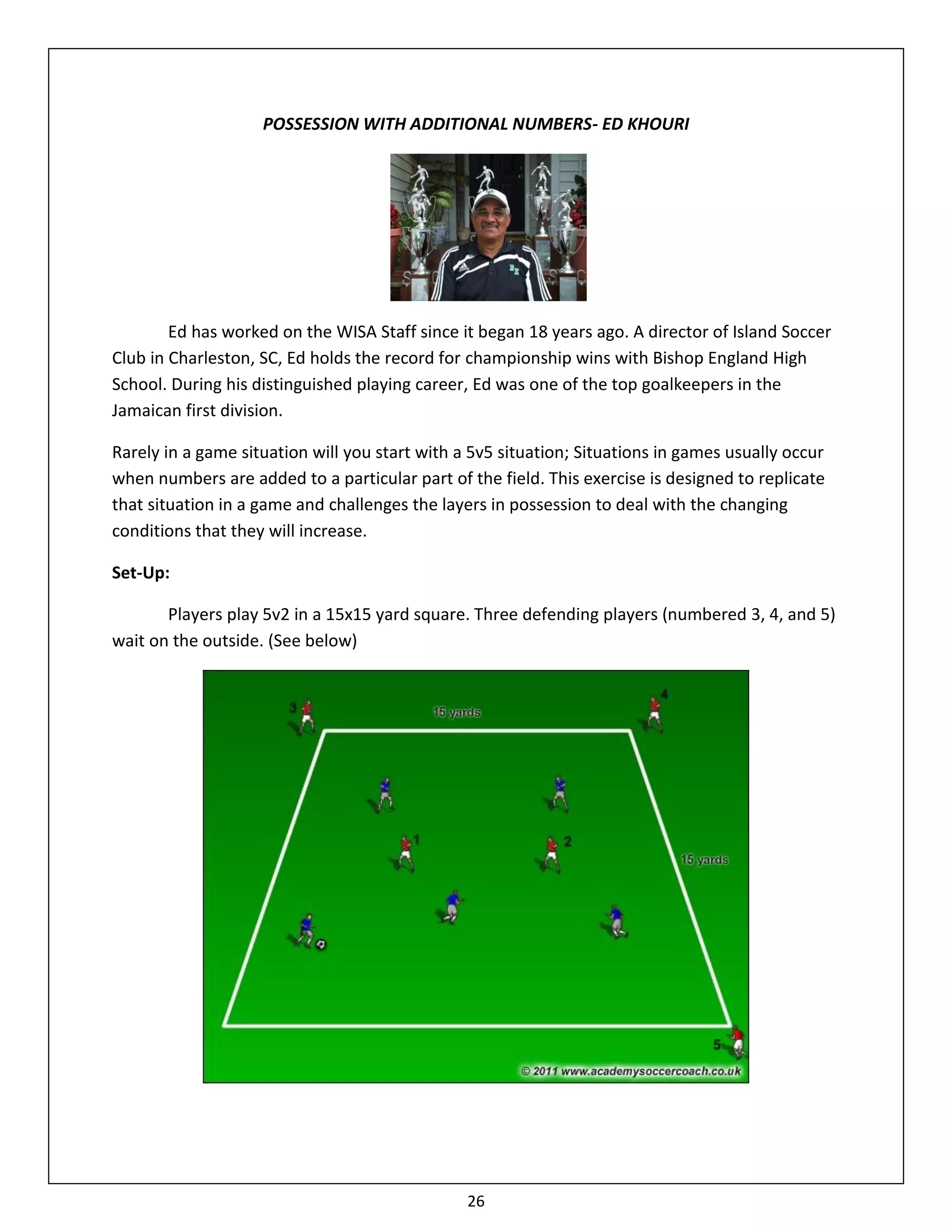 POSSESSION WITH ADDITIONAL NUMBERS- ED KHOURI




        Ed has worked on the WISA Staff since it began 18 years ago. A director of Island Soccer
Club in Charleston, SC, Ed holds the record for championship wins with Bishop England High
School. During his distinguished playing career, Ed was one of the top goalkeepers in the
Jamaican first division.

Rarely in a game situation will you start with a 5v5 situation; Situations in games usually occur
when numbers are added to a particular part of the field. This exercise is designed to replicate
that situation in a game and challenges the layers in possession to deal with the changing
conditions that they will increase.

Set-Up:

       Players play 5v2 in a 15x15 yard square. Three defending players (numbered 3, 4, and 5)
wait on the outside. (See below)




                                                26
 