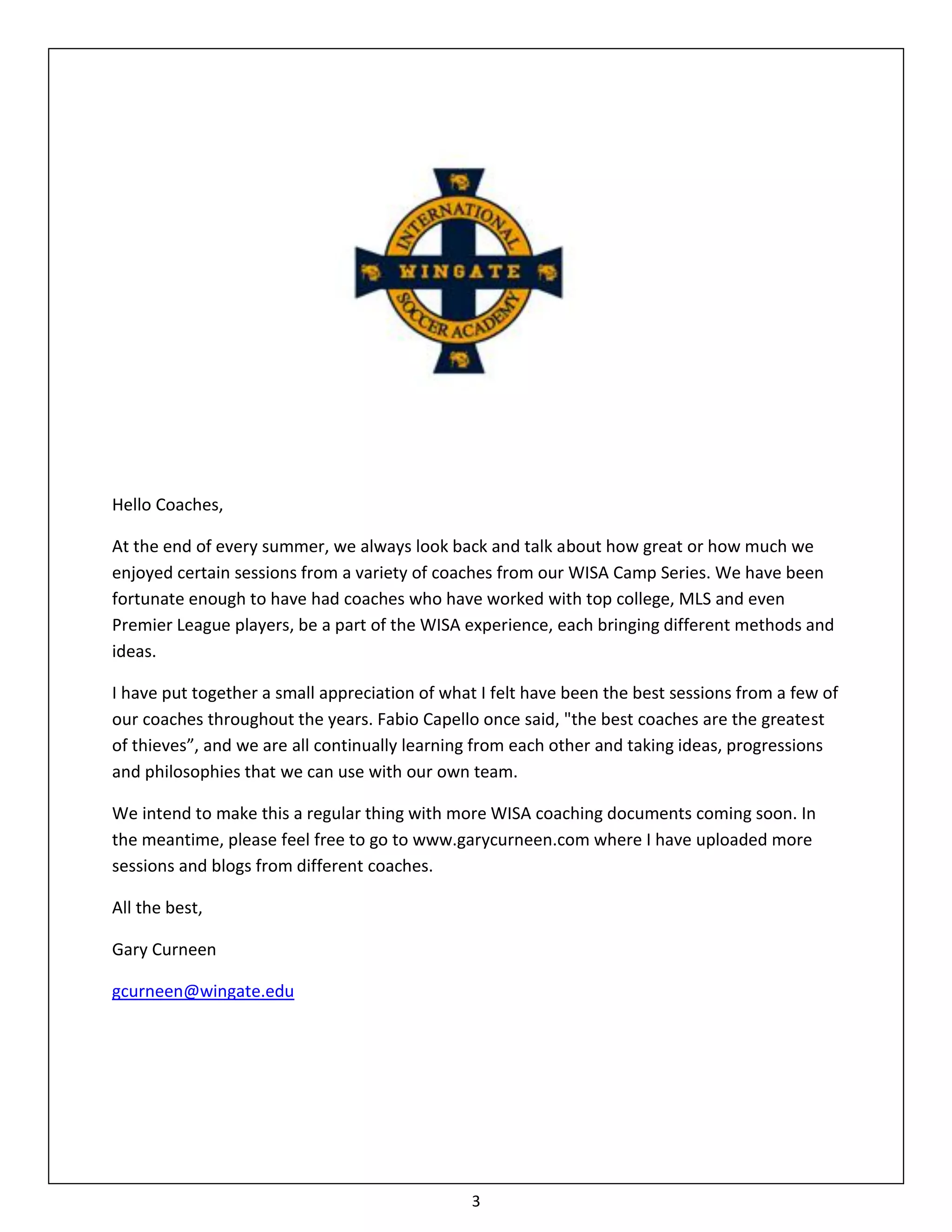 Hello Coaches,

At the end of every summer, we always look back and talk about how great or how much we
enjoyed certain sessions from a variety of coaches from our WISA Camp Series. We have been
fortunate enough to have had coaches who have worked with top college, MLS and even
Premier League players, be a part of the WISA experience, each bringing different methods and
ideas.

I have put together a small appreciation of what I felt have been the best sessions from a few of
our coaches throughout the years. Fabio Capello once said, "the best coaches are the greatest
of thieves”, and we are all continually learning from each other and taking ideas, progressions
and philosophies that we can use with our own team.

We intend to make this a regular thing with more WISA coaching documents coming soon. In
the meantime, please feel free to go to www.garycurneen.com where I have uploaded more
sessions and blogs from different coaches.

All the best,

Gary Curneen

gcurneen@wingate.edu




                                                3
 