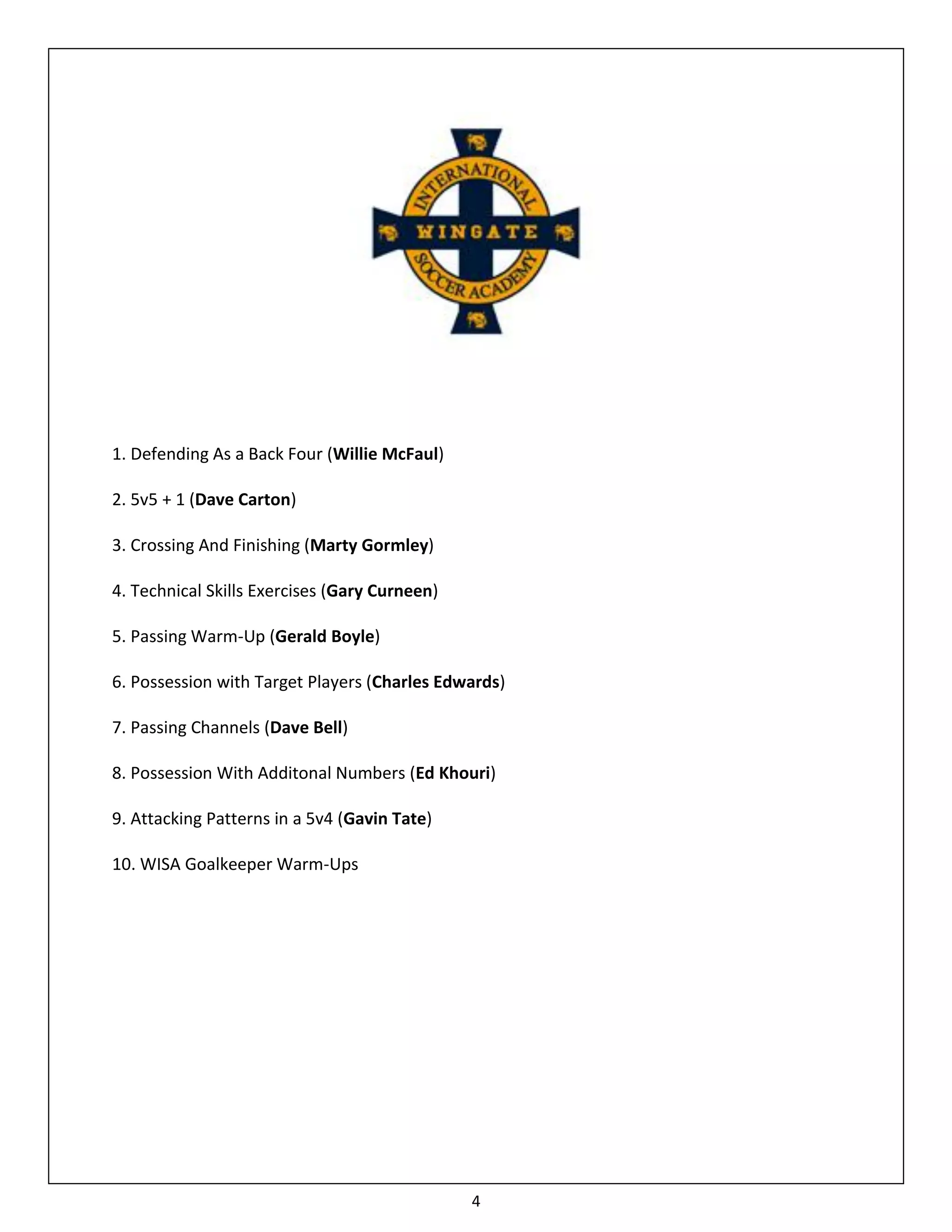 1. Defending As a Back Four (Willie McFaul)

2. 5v5 + 1 (Dave Carton)

3. Crossing And Finishing (Marty Gormley)

4. Technical Skills Exercises (Gary Curneen)

5. Passing Warm-Up (Gerald Boyle)

6. Possession with Target Players (Charles Edwards)

7. Passing Channels (Dave Bell)

8. Possession With Additonal Numbers (Ed Khouri)

9. Attacking Patterns in a 5v4 (Gavin Tate)

10. WISA Goalkeeper Warm-Ups




                                               4
 
