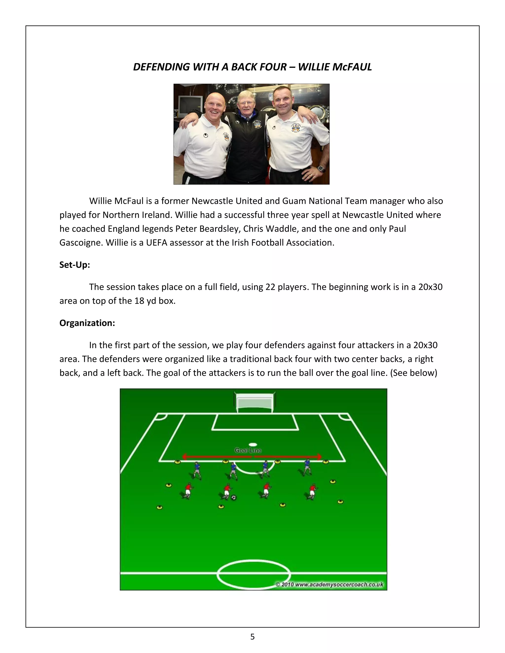 DEFENDING WITH A BACK FOUR – WILLIE McFAUL




       Willie McFaul is a former Newcastle United and Guam National Team manager who also
played for Northern Ireland. Willie had a successful three year spell at Newcastle United where
he coached England legends Peter Beardsley, Chris Waddle, and the one and only Paul
Gascoigne. Willie is a UEFA assessor at the Irish Football Association.

Set-Up:

       The session takes place on a full field, using 22 players. The beginning work is in a 20x30
area on top of the 18 yd box.

Organization:

       In the first part of the session, we play four defenders against four attackers in a 20x30
area. The defenders were organized like a traditional back four with two center backs, a right
back, and a left back. The goal of the attackers is to run the ball over the goal line. (See below)




                                                 5
 