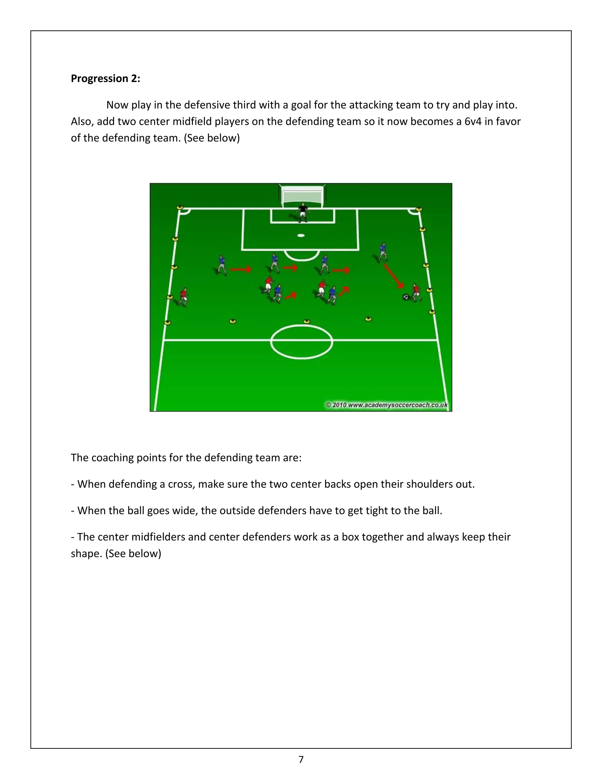 Progression 2:

        Now play in the defensive third with a goal for the attacking team to try and play into.
Also, add two center midfield players on the defending team so it now becomes a 6v4 in favor
of the defending team. (See below)




The coaching points for the defending team are:

- When defending a cross, make sure the two center backs open their shoulders out.

- When the ball goes wide, the outside defenders have to get tight to the ball.

- The center midfielders and center defenders work as a box together and always keep their
shape. (See below)




                                                7
 