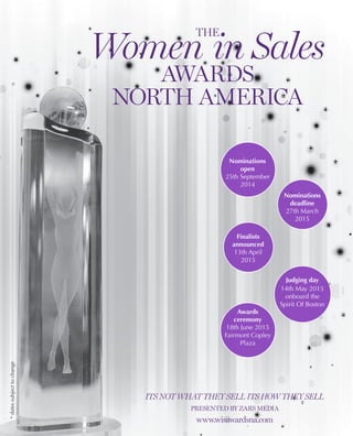 Its not what they sell its how they sell
Presented by zars media
www.wisawardsna.com
Nominations
open
25th September
2014
Nominations
deadline
27th March
2015
Finalists
announced
13th April
2015
Judging day
14th May 2015
onboard the
Spirit Of Boston
Awards
ceremony
18th June 2015
Fairmont Copley
Plaza
The
Women in Sales
Awards
North America
*datessubjecttochange
 