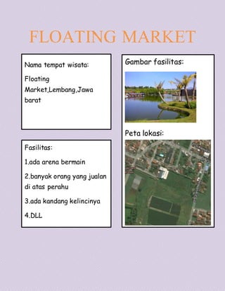 FLOATING MARKET
Nama tempat wisata:
Floating
Market,Lembang,Jawa
barat
Fasilitas:
1.ada arena bermain
2.banyak orang yang jualan
di atas perahu
3.ada kandang kelincinya
4.DLL
Gambar fasilitas:
Peta lokasi:
 
