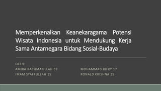 Memperkenalkan Keanekaragama Potensi
Wisata Indonesia untuk Mendukung Kerja
Sama Antarnegara Bidang Sosial-Budaya
OLEH:
AMIRA RACHMATILLAH 03
IMAM SYAFFULLAH 15
MOHAMMAD RIFKY 17
RONALD KRISHNA 29
 
