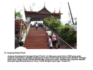 13. Jenjang Empat Puluh Janjang Ampekpuluh (tangga Empat Puluh)  ini dibangun pada tahun 1908 yang pada awalnya merupakan sebagai penghubung antara Pasar Atas dengan Pasar Bawah. Sebagai salah satu objek wisata di Kota Bukittinggi, jenjang ini telah memberikan inspirasi kepada pencipta lagu Minang Syahrul Tarun Yusuf dengan judul lagu "Andam 0i” 