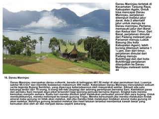 16. Danau Maninjau Danau Maninjau merupakan danau vulkanik, berada di ketinggian 461,50 meter di atas permukaan laut. Luasnya sekitar 99,5 km² dan memiliki kedalaman maksimum 495 meter. Keberadaan Danau Maninjau menciptakan sebuah cerita legenda Bujang Sembilan, yang dipercaya keberadaannya oleh masyarakat sekitar. Alkisah ada satu keluarga terdiri dari 10 orang, 9 orang laki-laki (bujang) dan seorang perempuan bernama Sani. Keelokkan paras dan perilaku Sani menjadi daya pikat tersendiri bagi seorang pemuda bernama Sigiran. Singkat kata mereka kemudian menjalin asmara. Suatu hari mereka dituduh telah melakukan perbuatan amoral oleh para bujang. Untuk membuktikannya, mereka melompat ke kawah gunung Tinjau. Mereka bersumpah jika mereka melakukan tindak amoral maka gunung ini tidak akan meletus, dan jika mereka tidak melakukan tindakan amoral maka gunung ini akan meletus. Akhirnya gunung tersebut meletus dan hasil letusan tersebut membentuk kawah besar yang kemudian diisi oleh air dan menjadi danau seperti sekarang.       Danau Maninjau terletak di Kecamatan Tanjung Raya, Kabupaten Agam, Untuk bisa mencapai Danau Maninjau, perjalanan ditempuh melalui jalur darat. Ada 2 alternatif  jalur untuk menuju ke Danau maninjau. Pertama, memasuki jalur dari Barat dan Kedua dari Timur. Dari Barat, perjalanan dimulai dari Padang melewati jalur Pariaman menuju Lubuk Basung (ibu kota Kabupaten Agam), lebih kurang ditempuh selama 1 ½ jam. Dan dari timur, perjalanan dimulai dari Padang menuju Bukittinggi dan dari kota Bukittinggi perjalanan dilanjutkan ke Danau Maninjau melewati kelok 44  