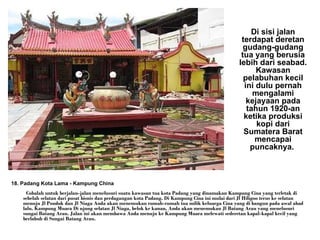 18. Padang Kota Lama - Kampung China    Cobalah untuk berjalan-jalan menelusuri suatu kawasan tua kota Padang yang dinamakan Kampung Cina yang terletak di sebelah selatan dari pusat bisnis dan perdagangan kota Padang. Di Kampung Cina ini mulai dari Jl Hiligoo terus ke selatan menuju Jl Pondok dan Jl Niaga Anda akan menemukan rumah-rumah tua milik keluarga Cina yang di bangun pada awal abad lalu. Kampung Muara Di ujung selatan Jl Niaga, belok ke kanan, Anda akan menemukan Jl Batang Arau yang menelusuri sungai Batang Arau. Jalan ini akan membawa Anda menuju ke Kampung Muara melewati sederetan kapal-kapal kecil yang berlabuh di Sungai Batang Arau.  Di sisi jalan terdapat deretan gudang-gudang tua yang berusia lebih dari seabad. Kawasan pelabuhan kecil ini dulu pernah mengalami kejayaan pada tahun 1920-an ketika produksi kopi dari Sumatera Barat mencapai puncaknya.   
