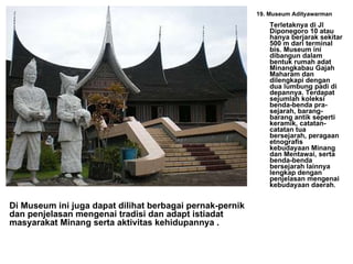 19. Museum Adityawarman Terletaknya di Jl Diponegoro 10 atau hanya berjarak sekitar 500 m dari terminal bis. Museum ini dibangun dalam bentuk rumah adat Minangkabau Gajah Maharam dan dilengkapi dengan dua lumbung padi di depannya. Terdapat sejumlah koleksi benda-benda pra-sejarah, barang-barang antik seperti keramik, catatan-catatan tua bersejarah, peragaan etnografis kebudayaan Minang dan Mentawai, serta benda-benda bersejarah lainnya lengkap dengan penjelasan mengenai kebudayaan daerah .   Di Museum ini juga dapat dilihat berbagai pernak-pernik dan penjelasan mengenai tradisi dan adapt istiadat masyarakat Minang serta aktivitas kehidupannya . 