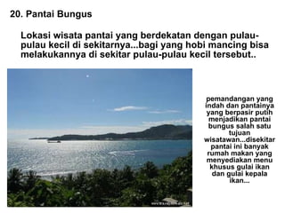 20. Pantai Bungus Lokasi wisata pantai yang berdekatan dengan pulau-pulau kecil di sekitarnya...bagi yang hobi mancing bisa melakukannya di sekitar pulau-pulau kecil tersebut.. pemandangan yang indah dan pantainya yang berpasir putih menjadikan pantai bungus salah satu tujuan wisatawan...disekitar pantai ini banyak rumah makan yang menyediakan menu khusus gulai ikan dan gulai kepala ikan... 