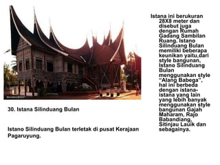 Istana ini berukuran 28X8 meter dan disebut juga dengan Rumah Gadang Sambilan Ruang. Istano Silinduang Bulan memiliki beberapa keunikan yaitu,dari style bangunan, Istano Silinduang Bulan menggunakan style “Alang Babega”, hal ini berbeda dengan istana-istana yang lain yang lebih banyak menggunakan style bangunan Gajah Maharam, Rajo Babandiang, Sitinjau Lauik dan sebagainya.  30. Istana Silinduang Bulan Istano Silinduang Bulan terletak di pusat Kerajaan Pagaruyung. 