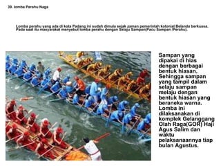 39. lomba Perahu Naga Lomba perahu yang ada di kota Padang ini sudah dimula sejak zaman pemerintah kolonial Belanda berkuasa. Pada saat itu masyarakat menyebut lomba perahu dengan Selaju Sampan(Pacu Sampan /Perahu).   Sampan yang dipakai di hias dengan berbagai bentuk hiasan. Sehingga sampan yang tampil dalam selaju sampan melaju dengan bentuk hiasan yang beraneka warna. Lomba ini dilaksanakan di komplek Gelanggang Olah Raga(GOR) Haji Agus Salim dan waktu pelaksanaannya tiap bulan Agustus. 