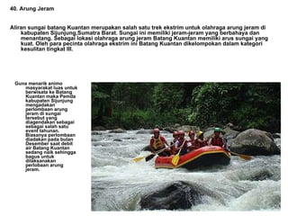 Guna menarik animo masyarakat luas untuk berwisata ke Batang Kuantan maka Pemda kabupaten Sijunjung mengadakan perlombaan arung jeram di sungai tersebut yang diagendakan sebagai sebagai salah satu event tahunan. Biasanya perlombaan diadakan pada bulan Desember saat debit air Batang Kuantan sedang naik sehingga bagus untuk dilaksanakan perlobaan arung jeram.    40. Arung Jeram Aliran sungai batang Kuantan merupakan salah satu trek ekstrim untuk olahraga arung jeram di kabupaten Sijunjung,Sumatra Barat. Sungai ini memiliki jeram-jeram yang berbahaya dan menantang. Sebagai lokasi olahraga arung jeram Batang Kuantan memiliki arus sungai yang kuat. Oleh para pecinta olahraga ekstrim ini Batang Kuantan dikelompokan dalam kategori kesulitan tingkat III. 