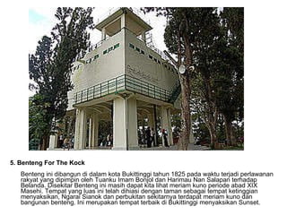 5. Benteng For The Kock  Benteng ini dibangun di dalam kota Bukittinggi tahun 1825 pada waktu terjadi perlawanan rakyat yang dipimpin oleh Tuanku Imam Bonjol dan Harimau Nan Salapan terhadap Belanda. Disekitar Benteng ini masih dapat kita lihat meriam kuno periode abad XIX Masehi. Tempat yang luas ini telah dihiasi dengan taman sebagai tempat ketinggian menyaksikan, Ngarai Sianok dan perbukitan sekitarnya terdapat meriam kuno dan bangunan benteng. Ini merupakan tempat terbaik di Bukittinggi menyaksikan Sunset.  