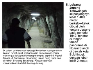 8. Lobang Jepang  Terowongan ini panjangnya lebih 1.400 meter berkelok-kelok dibuat oleh tentara Jepang pada periode 1942, terletak di tengah taman panorama di Ngarai Sianok di bawah kota Bukittinggi, dengan lebar lebih 2 meter.  Di dalam gua terdapat berbagai keperluan ruangan untuk kantor, rumah sakit, makanan dan persenjataan. Pintu masuk gua terdapat dibeberapa tempat, seperti di Ngarai Sianok, di Panorama, di samping Istana Bung Hatta dan di Kebun Binatang Bukittinggi. Rakyat setempat menamakan ini adalah Lobang Jepang  