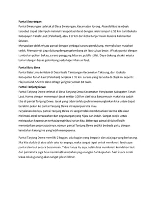 Pantai Swarangan
Pantai Swarangan terletak di Desa Swarangan, Kecamatan Jorong. Aksesibilitas ke obyek
tersebut dapat ditempuh melalui transportasi darat dengan jarak tempuh ± 52 km dari ibukota
Kabupayen Tanah Laut ( Pelaihari), atau 117 km dari kota Banjarmasin ibukota Kalimantan
Selatan.
Merupakan objek wisata pantai dengan berbagai sarana pendukung, menyaksikan matahari
terbit. Mempunyai daya dukung dengan gelombang air laut cukup besar. Wisata pantai dengan
tumbuhan pohon bakau, sarana panggung hiburan, publik toilet. Daya dukung atraksi wisata
bahari dengan besar gelombang serta kejernihan air laut.
Pantai Batu Lima
Pantai Batu Lima terletak di Desa Kuala Tambangan Kecamatan Takisung, dari ibukota
Kabupaten Tanah Laut (Pelaihari) berjarak ± 35 km. sarana yang tersedia di objek ini seperti :
Play Ground, Shelter dan Cottage yang berjumlah 18 buah.
Pantai Tanjung Dewa
Pantai Tanjung Dewa terletak di Desa Tanjung Dewa Kecamatan Panyipatan Kabupaten Tanah
Laut. Hanya dengan menempuh jarak sekitar 100 km dari kota Banjarmasin maka kita sudah
tiba di pantai Tanjung Dewa. Jarak yang tidak terlalu jauh ini memungkinkan kita untuk dapat
berakhir pekan ke pantai Tanjung Dewa ini kapanpun kita mau.
Perjalanan menuju pantai Tanjung Dewa ini sangat tidak membosankan karena kita akan
melintasi areal persawahan dan pegunungan yang hijau dan indah. Sangat cocok untuk
melepaskan kepenatan terhadap rutinitas harian kita. Beberapa pantai di Kalsel lebih
menonjolkan pesona pasirnya, namun pantai Tanjung Dewa sedikit berbeda yaitu dengan
keindahan karangnya yang lebih mempesona.
Pantai Tanjung Dewa memiliki 2 bagian, ada bagian yang berpasir dan ada juga yang berkarang.
Jika kita duduk di atas salah satu karangnya, maka sangat tepat untuk menikmati landscape
pantai dan laut secara bersamaan. Tidak hanya itu saja, selain bisa menikmati keindahan laut
dan pantai kita juga bisa menikmati keindahan pegunungan dari kejauhan. Saat cuaca cerah
lekuk-lekuk gunung akan sangat jelas terlihat.
 