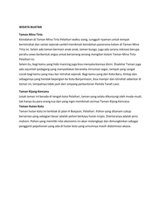 WISATA BUATAN
Taman Mina Tirta
Keindahan di Taman Mina Tirta Pelaihari waktu siang, sungguh nyaman untuk tempat
beristirahat dan santai sejenak sambil menikmati keindahan panorama kolam di Taman Mina
Tirta ini. Selain ada taman bermain anak-anak, taman bunga, juga ada sarana rekreasi berupa
perahu sewa berbentuk angsa untuk bersenang senang mengitari kolam Taman Mina Tirta
Pelaihari ini.
Selain itu, bagi kamu yang hobi mancing juga bisa menyalurkannya disini. Disekitar Taman juga
ada sejumlah pedagang yang menyediakan beraneka minuman segar, tempat yang sangat
cocok bagi kamu yang mau ber istirahat sejenak. Bagi kamu yang dari Kota Baru, Kintap dan
sebagainya yang hendak bepergian ke Kota Banjarmasin, bisa mampir dan istirahat sebentar di
taman ini, tempatnya tidak jauh dari simpang perkantoran Pemda Tanah Laut.
Taman Kijang Kencana
Letak taman ini berada di tengah kota Pelaihari, taman yang selalu dikunjungi oleh muda-mudi,
tak hanya itu para orang tua dan yang ingin menikmati asrinya Taman Kijang Kencana.
Taman Hutan Kota
Taman hutan kota ini terletak di jalan H Boejasin, Pelaihari. Pohon yang ditanam cukup
bervariasi yang sebagian besar adalah pohon berkayu hutan tropis. Diantaranya adalah jenis
mahoni. Pohon yang memiliki nilai ekonomis ini akan melengkapi dan dimungkinkan sebagai
pengganti pepohonan yang ada di hutan kota yang umumnya masih didominasi akasia.
 