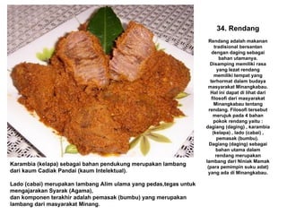 34. Rendang Rendang adalah makanan tradisional bersantan dengan daging sebagai bahan utamanya. Disamping memiliki rasa yang lezat rendang memiliki tempat yang terhormat dalam budaya masyarakat Minangkabau. Hal ini dapat di lihat dari filosofi dari masyarakat Minangkabau tentang rendang. Filosofi tersebut merujuk pada 4 bahan pokok rendang yaitu : dagiang (daging) , karambia (kelapa) , lado (cabai) , pemasak (bumbu).  Dagiang (daging) sebagai bahan utama dalam rendang merupakan lambang dari Niniak Mamak (para pemimpin suku adat) yang ada di Minangkabau. Karambia (kelapa) sebagai bahan pendukung merupakan lambang dari kaum Cadiak Pandai (kaum Intelektual). Lado (cabai) merupakan lambang Alim ulama yang pedas,tegas untuk mengajarakan Syarak (Agama), dan komponen terakhir adalah pemasak (bumbu) yang merupakan lambang dari masyarakat Minang. 