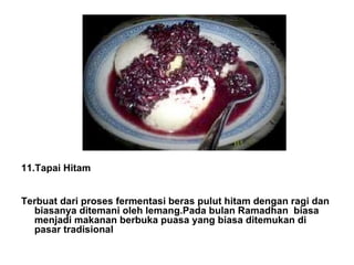 11.Tapai Hitam Terbuat dari proses fermentasi beras pulut hitam dengan ragi dan biasanya ditemani oleh lemang.Pada bulan Ramadhan biasa menjadi makanan berbuka puasa yang biasa ditemukan di pasar tradisional 
