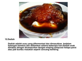 12.Dadiah Dadiah adalah susu yang difermentasi dan dimasukkan kedalam batangan bamboo dan didiamkan selama beberapa hari.Dadiah enak dimakan dengan dicampurkan dengan emping,campuran kelapa parut atau jadi bumbu masakan seperti cancang kambing. 