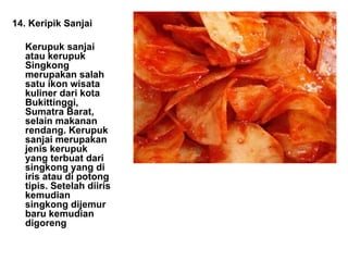 14. Keripik Sanjai Kerupuk sanjai atau kerupuk Singkong merupakan salah satu ikon wisata kuliner dari kota Bukittinggi, Sumatra Barat, selain makanan rendang. Kerupuk sanjai merupakan jenis kerupuk yang terbuat dari singkong yang di iris atau di potong tipis. Setelah diiris kemudian singkong dijemur baru kemudian digoreng 