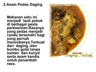 2.Asam Pedas Daging Makanan satu ini menjadi lauk pokok di berbagai pesta perkawinan.Rasanya yang pedas menjadi candu tersendiri bagi yang pernah mencobanya.Terbuat dari daging ,dan bumbu gulai tanpa santan dan kunyit serta asam kandis untuk penambah rasa. 