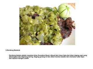3.Dendeng Batokok Dendeng balado adalah masakan khas Sumatera Barat, dibuat dari irisan tipis dan lebar daging sapi yang dikeringkan lalu digoreng kering. Daging goreng ini lalu diberi bumbu balado dan memakai cabe hijau dan dipukul dengan cobek. 
