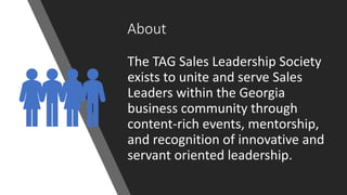 About
The TAG Sales Leadership Society
exists to unite and serve Sales
Leaders within the Georgia
business community through
content-rich events, mentorship,
and recognition of innovative and
servant oriented leadership.
 