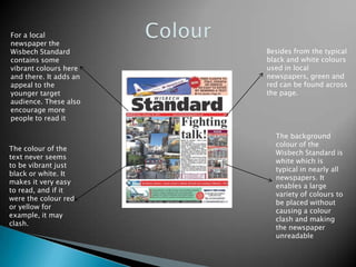For a local
newspaper the
Wisbech Standard        Besides from the typical
contains some           black and white colours
vibrant colours here    used in local
and there. It adds an   newspapers, green and
appeal to the           red can be found across
younger target          the page.
audience. These also
encourage more
people to read it

                          The background
                          colour of the
The colour of the
                          Wisbech Standard is
text never seems
                          white which is
to be vibrant just
                          typical in nearly all
black or white. It
                          newspapers. It
makes it very easy
                          enables a large
to read, and if it
                          variety of colours to
were the colour red
                          be placed without
or yellow for
                          causing a colour
example, it may
                          clash and making
clash.
                          the newspaper
                          unreadable
 