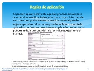 Se pueden aplicar solamente aquellas pruebas básicas  pero se recomienda aplicar todas para tener mayor información ó errores que posteriormente invaliden una subprueba. Algunas pruebas tal vez no se puedan aplicar o durante la aplicación no fueron correctamente aplicadas por lo que se puede sustituir por otra del mismo índice que permite el manual. Presentación WISC. Prohibido el uso con fines de lucro o sin autorización. Las pruebas psicológicas están protegidas por derechos de autor. Solamente se permite una sustitución para cada puntuación de índice y en  toda la prueba no se permiten más de dos sustituciones. Una prueba suplementaria no puede sustituir a más de una prueba básica 