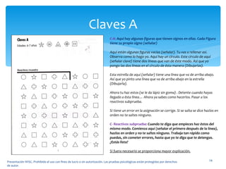 Claves A Presentación WISC. Prohibido el uso con fines de lucro o sin autorización. Las pruebas psicológicas están protegidas por derechos de autor. C-A:  Aquí hay algunas figuras que tienen signos en ellas. Cada Figura tiene su propio signo (señalar) Aquí están algunas figuras vacías (señalar). Tu vas a rellenar así. Observa como lo hago yo. Aquí hay un círculo. Este circulo de aquí (señalar clave) tiene dos líneas que van de éste modo. Así que yo pongo las dos líneas en el círculo de ésta manera (Dibujarlas). Esta estrella de aquí (señalar) tiene una línea que va de arriba abajo. Así que yo pinto una línea que va de arriba abajo en la estrella (Dibujarla). Ahora tu haz estos (se le da lápiz sin goma) . Detente cuando hayas llegado a ésta línea… Ahora ya sabes como hacerlos. Pasar a los reactivos subprueba. Si tiene un error en la asignación se corrige. Si se salta se dice hazlos en orden no te saltes ninguno. C- Reactivos subprueba:  Cuando te diga que empieces haz éstos del mismo modo. Comienza aquí (señalar el primero después de la línea), hazlos en orden y no te saltes ninguno. Trabaja tan rápido como puedas, sin cometer errores, hasta que yo te diga que te detengas. ¿Estás listo? Si fuera necesario se proporciona mayor explicación. 